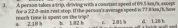 A person takes a trip, driving with a constant speed of 89.5 km/h, except
for a 22.0-min rest stop. If the person’s average speed is 77.8 km/h, how
much time is spent on the trip?
a. 2.18 h b. 1.82 h c. 2.81 h d. 1.28 h
s off a brick wall and .