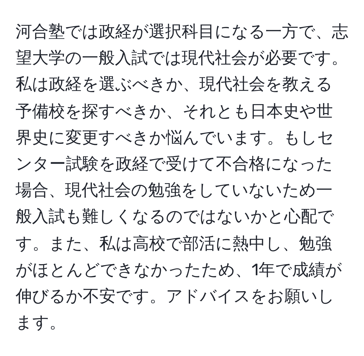 河合塾では政経が選択科目になる一方で、志望大学の一般入試では現代社会が必要です。私は政経を選ぶべきか、現代社会を教える予備校を探すべきか、それとも日本史や世界史に変更すべきか悩んでいます。もしセンター試験を政経で受けて不合格になった場合、現代社会の勉強をしていないため一般入試も難しくなるのではないかと心配です。また、私は高校で部活に熱中し、勉強がほとんどできなかったため、1年で成績が伸びるか不安です。アドバイスをお願いします。