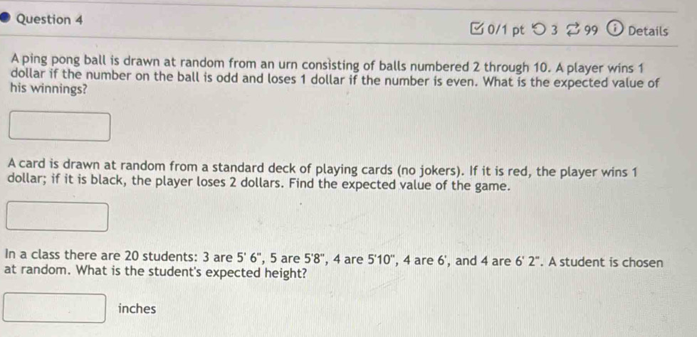 [ 0/1 pt つ 3 [99 ⓘ Details 
A ping pong ball is drawn at random from an urn consisting of balls numbered 2 through 10. A player wins 1
dollar if the number on the ball is odd and loses 1 dollar if the number is even. What is the expected value of 
his winnings? 
A card is drawn at random from a standard deck of playing cards (no jokers). If it is red, the player wins 1
dollar; if it is black, the player loses 2 dollars. Find the expected value of the game. 
In a class there are 20 students: 3 are 5'6'' , 5 are 5'8'' , 4 are 5'10'' , 4 are 6 , and 4 are 6'2''. A student is chosen 
at random. What is the student's expected height?
inches