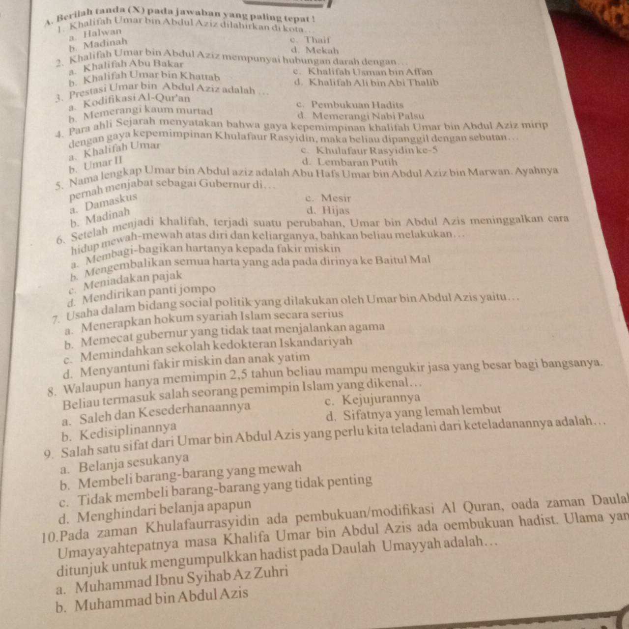 Berilah tanda (X) pada jawaban yang paling tepat !
1. Khalifah Umar bin Abdul Aziz dilahirkan di kota
a. Halwan
b. Madinah
c. Thaif
d. Mekah
2. Khalifah Umar bin Abdul Aziz mempunyai hubungan darah dengan…
a. Khalifah Abu Bakar
b. Khalifah Umar bin Khattab c. Khalifah Usman bin Affan
d. Khalifah Ali bin Abi Thalib
3. Prestasi Umar bin Abdul Aziz adalah …
a. Kodifikasi Al-Qur'an
c. Pembukuan Hadits
b. Memerangi kaum murtad d. Memerangi Nabi Palsu
4. Para ahli Sejarah menyatakan bahwa gaya kepemimpinan khalifah Umar bin Abdul Aziz mirip
dengan gaya kepemimpinan Khulafaur Rasyidin, maka beliau dipanggil dengan sebutan…
b. Umar II a. Khalifah Umar
c. Khulafaur Rasyidin ke-5
d. Lembaran Putih
5. Nama lengkap Umar bin Abdul aziz adalah Abu Hafs Umar bin Abdul Aziz bin Marwan. Ayahnya
pernah menjabat sebagai Gubernur di…  .
a. Damaskus
c. Mesir
b. Madinah
d. Hijas
6. Setelah menjadi khalifah, terjadi suatu perubahan, Umar bin Abdul Azis meninggalkan cara
hidup mewah-mewah atas diri dan keliarganya, bahkan beliau melakukan. . .
a. Membagi-bagikan hartanya kepada fakir miskin
b. Mengembalikan semua harta yang ada pada dirinya ke Baitul Mal
c. Meniadakan pajak
d. Mendirikan panti jompo
7. Usaha dalam bidang social politik yang dilakukan oleh Umar bin Abdul Azis yaitu….
a. Menerapkan hokum syariah Islam secara serius
b. Memecat gubernur yang tidak taat menjalankan agama
c. Memindahkan sekolah kedokteran Iskandariyah
d. Menyantuni fakir miskin dan anak yatim
8. Walaupun hanya memimpin 2,5 tahun beliau mampu mengukir jasa yang besar bagi bangsanya.
Beliau termasuk salah seorang pemimpin Islam yang dikenal…
a. Saleh dan Kesederhanaannya c. Kejujurannya
b. Kedisiplinannya d. Sifatnya yang lemah lembut
9. Salah satu sifat dari Umar bin Abdul Azis yang perlu kita teladanî dari keteladanannya adalah…
a. Belanja sesukanya
b. Membeli barang-barang yang mewah
c. Tidak membeli barang-barang yang tidak penting
d. Menghindari belanja apapun
10.Pada zaman Khulafaurrasyidin ada pembukuan/modifikasi Al Quran, oada zaman Daula
Umayayahtepatnya masa Khalifa Umar bin Abdul Azis ada oembukuan hadist. Ulama yan
ditunjuk untuk mengumpulkkan hadist pada Daulah Umayyah adalah…
a. Muhammad Ibnu Syihab Az Zuhri
b. Muhammad bin Abdul Azis