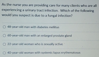 As the nurse you are providing care for many clients who are all
experiencing a urinary tract infection. Which of the following
would you suspect is due to a fungal infection?
48 -year-old man with diabetes mellitus
60-year-old man with an enlarged prostate gland
22-year-old woman who is sexually active
40-year-old woman with systemic lupus erythematosus