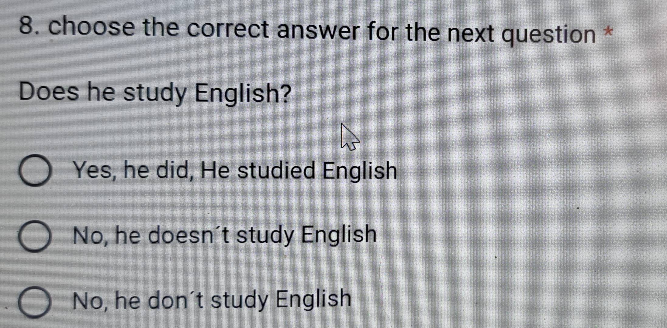 choose the correct answer for the next question *
Does he study English?
Yes, he did, He studied English
No, he doesn’t study English
No, he don't study English