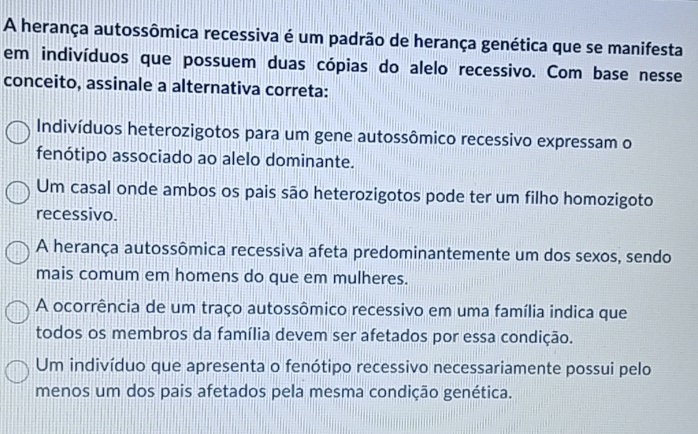 A herança autossômica recessiva é um padrão de herança genética que se manifesta
em indivíduos que possuem duas cópias do alelo recessivo. Com base nesse
conceito, assinale a alternativa correta:
Indivíduos heterozigotos para um gene autossômico recessivo expressam o
fenótipo associado ao alelo dominante.
Um casal onde ambos os pais são heterozigotos pode ter um filho homozigoto
recessivo.
A herança autossômica recessiva afeta predominantemente um dos sexos, sendo
mais comum em homens do que em mulheres.
A ocorrência de um traço autossômico recessivo em uma família indica que
todos os membros da família devem ser afetados por essa condição.
Um indivíduo que apresenta o fenótipo recessivo necessariamente possui pelo
menos um dos pais afetados pela mesma condição genética.