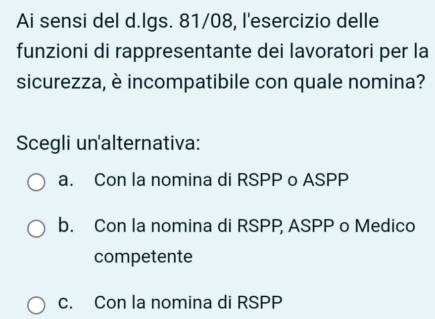 Ai sensi del d.lgs. 81/08, l'esercizio delle
funzioni di rappresentante dei lavoratori per la
sicurezza, è incompatibile con quale nomina?
Scegli un'alternativa:
a. Con la nomina di RSPP o ASPP
b. Con la nomina di RSPP ASPP o Medico
competente
c. Con la nomina di RSPP