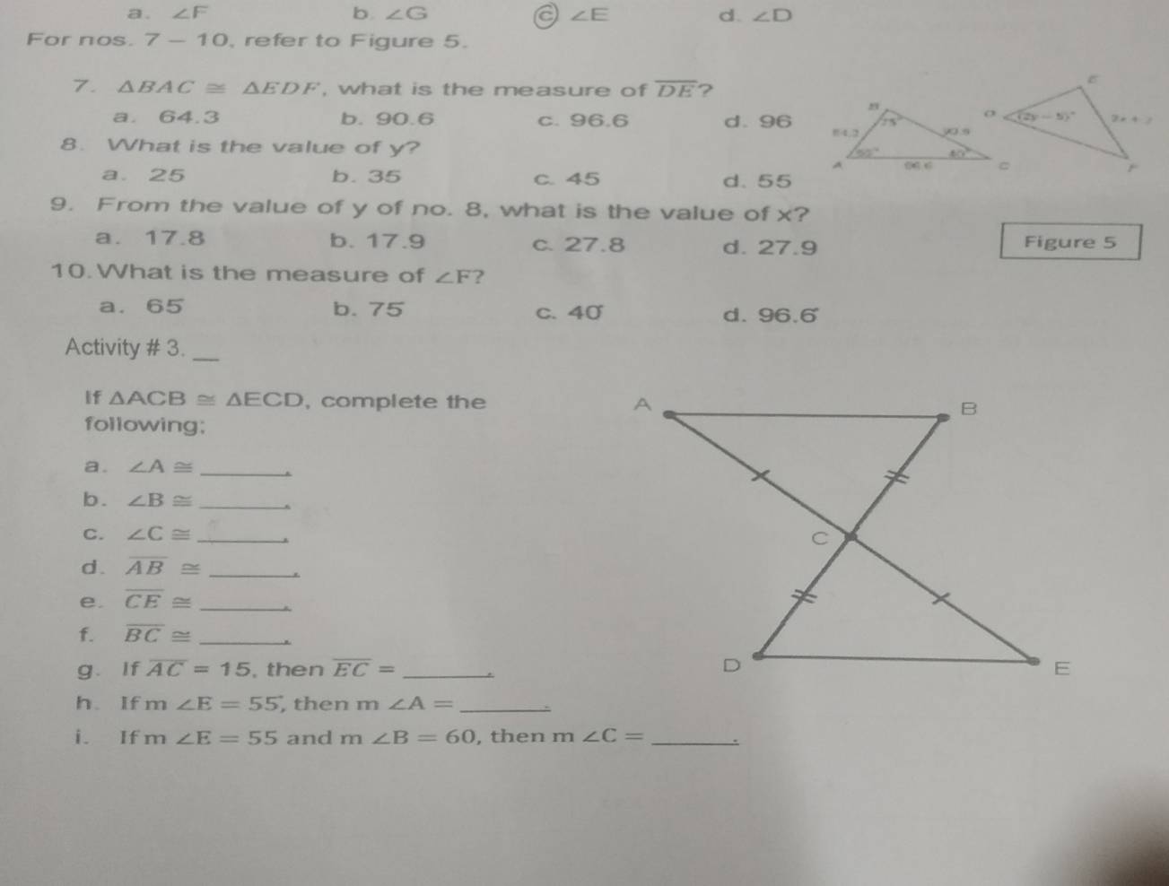 a . ∠ F b ∠ G a ∠ E d. ∠ D
For nos. 7-10 , refer to Figure 5.
7. △ BAC≌ △ EDF , what is the measure of overline DE ?
a. 64.3 b. 90.6 c. 96.6 d. 96
8. What is the value of y?
a. 25 b. 35 c. 45 d. 55
9. From the value of y of no. 8, what is the value of x?
a. 17.8 b. 17.9 c. 27.8 d. 27.9 Figure 5
10.What is the measure of ∠ F ?
a. 65 b. 75 c. 40 d. 96.6
Activity # 3._
If △ ACB≌ △ ECD , complete the 
following;
a. ∠ A≌ _
b. ∠ B≌ _
C. ∠ C≌ _
d . overline AB≌ _
e. overline CE≌ _
f. overline BC≌ _
g. If overline AC=15 , then overline EC= _ <
h. If  m∠ E=55 , then m ∠ A= _
i. If m∠ E=55 and m∠ B=60 , then m∠ C= _