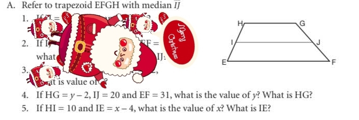 Refer to trapezoid EFGH with median IJ
1. 
2. If I F=
what IJ: 
3. 
, 
is value of 
4. If HG=y-2, IJ=20 and EF=31 , what is the value of y? What is HG? 
5. If HI=10 and IE=x-4 , what is the value of x? What is IE?