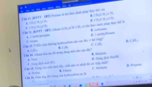 a
Cầu 11. (KNTT - SBT) Postane là tên then danh pháp thay thể của
A. CH₂[CH;],CH: CH(CH₃ |₃CH
D. CH-/UH |CB
Clm 11 [KNTT - SBT] Allome (UH)CH CH) có têu theo dan't pháp thụy the li C. CH[CH[]; CB:
A. 2 -mthy lpropane
D. 3 -eushy framns
C. Iutante
Cầm 13. Ở điễu kiểu đường byalencartion này sao đày ở thể lóng? D: G.Bho
A. Call R. CgMa C. CHl
Chm 14. Alkini hữa tan tổị trong dung miời tảo sau đây?.Blanisoma
A. fuls
C. Dang dish nod HCl. D. Đứng dịnh Na H
Cầu 19, Trong các chất dưới đây, shất nào nô nhuột độ sii thầy nhấ?
A. Hutane. B. Ethosr C. Meilaie D. Propane
Cảo 16, Phản từng độc trung của hydrocarbon no là
3