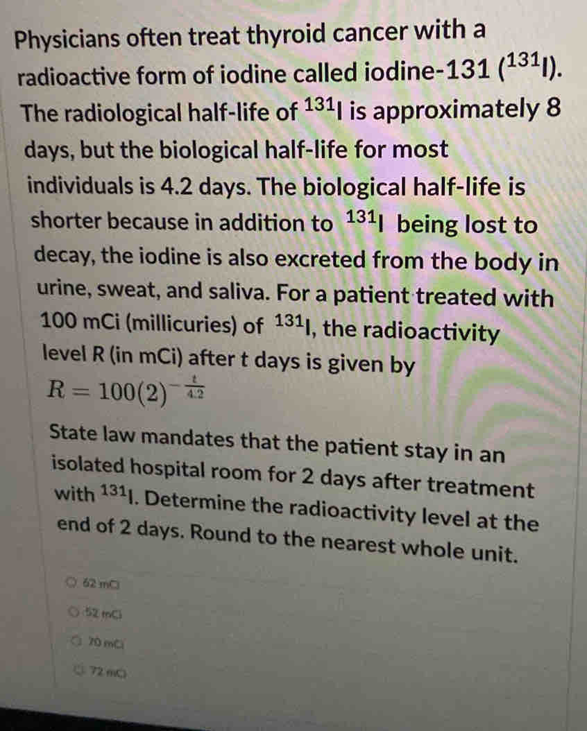 Physicians often treat thyroid cancer with a
radioactive form of iodine called iodine 131(^131l). 
The radiological half-life of 131_| is approximately 8
days, but the biological half-life for most
individuals is 4.2 days. The biological half-life is
shorter because in addition to 131] being lost to
decay, the iodine is also excreted from the body in
urine, sweat, and saliva. For a patient treated with
100 mCi (millicuries) of 131 , the radioactivity
level R (in mCi) after t days is given by
R=100(2)^- t/4.2 
State law mandates that the patient stay in an
isolated hospital room for 2 days after treatment
with 131]. Determine the radioactivity level at the
end of 2 days. Round to the nearest whole unit.
62 mC
52tnCl
70 mCl
72 mC