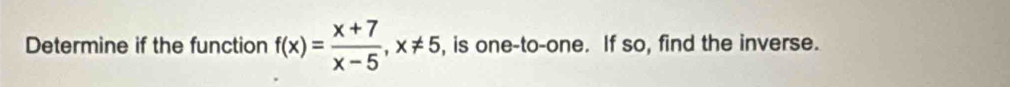 Determine if the function f(x)= (x+7)/x-5 , x!= 5 , is one-to-one. If so, find the inverse.