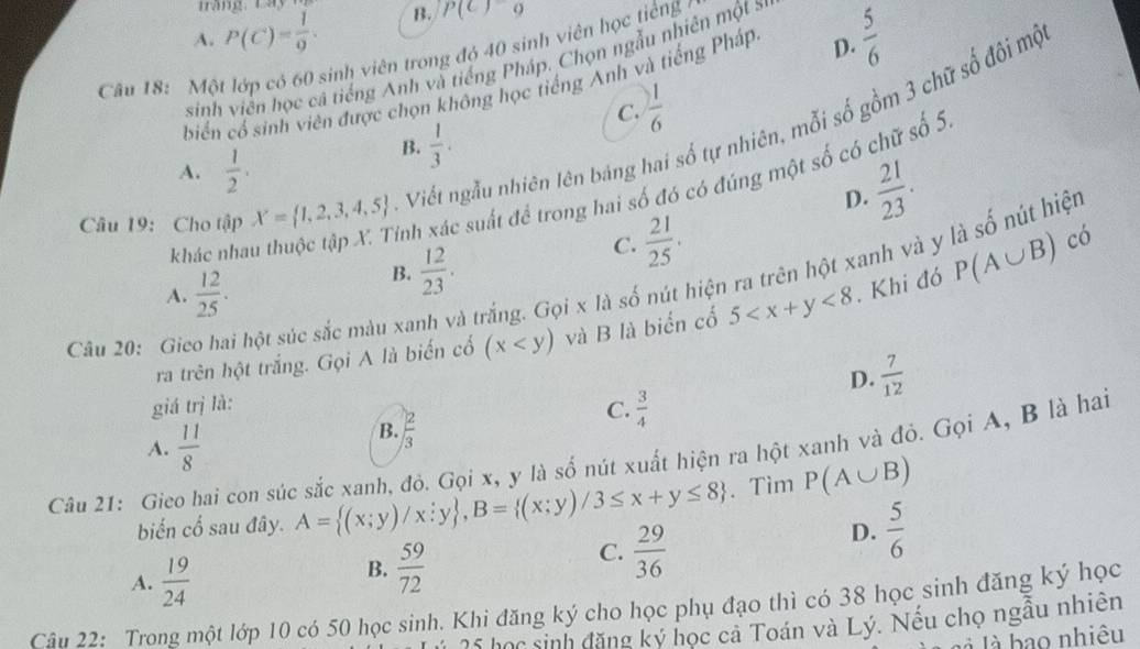 Tráng, Lá
A. P(C)= 1/9 . B. P(C)=9
Câu 18: Một lớp có 60 sinh viên trong đó 40 sinh viên học tiếng 
sinh viên học cá tiếng Anh và tiếng Pháp. Chọn ngẫu nhiên một sự
biển cổ sinh viên được chọn không học tiếng Anh và tiếng Pháp D.  5/6 
C.  1/6 
Câu 19: Cho tập X= 1,2,3,4,5. Viết ngẫu nhiên lên bảng I số tự nhiên, mỗi số gồm 3 chữ số đôi mộ
A.  1/2 .
B.  1/3 .
D.  21/23 .
khác nhau thuộc tập X. Tinh xác suất để trong hai số đó có đúng một số có chữ số 5
Câu 20: Gico hai hột súc sắc màu xa A trắng. Gọi x là số nút hiện ra trên hột xanh và y là số nút hiệt
A.  12/25 .
B.  12/23 .
C.  21/25 .
có
ra trên hột trắng. Gọi A là biến cổ (x và B là biển cổ 5 <8</tex> . Khi đó P(A∪ B)
D.  7/12 
giá trị là: C.  3/4 
A.  11/8 
B.  2/3 
Câu 21: Gieo hai con súc sắc xanh, đỏ. Gọi x, y là số nút xuất hiện ra hột xanh và đỏ. Gọi A, B là hai
biến cổ sau đây. A= (x;y)/x;y ,B= (x;y)/3≤ x+y≤ 8.Tìm P(A∪ B)
A.  19/24 
B.  59/72 
C.  29/36 
D.  5/6 
Câu 22: Trong một lớp 10 có 50 học sinh. Khi đăng ký cho học phụ đạo thì có 38 học sinh đăng ký học
25 học sinh đăng ký học cả Toán và Lý. Nếu chọ ngẫu nhiên
là là bao nhiêu