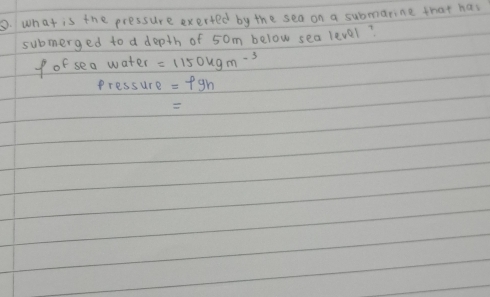 what is the pressure exerted by the sea on a submarine that has 
submerged to a depth of 5om below sea level? 
f of sea water =1150kgm^(-3)
Pressure =pgh