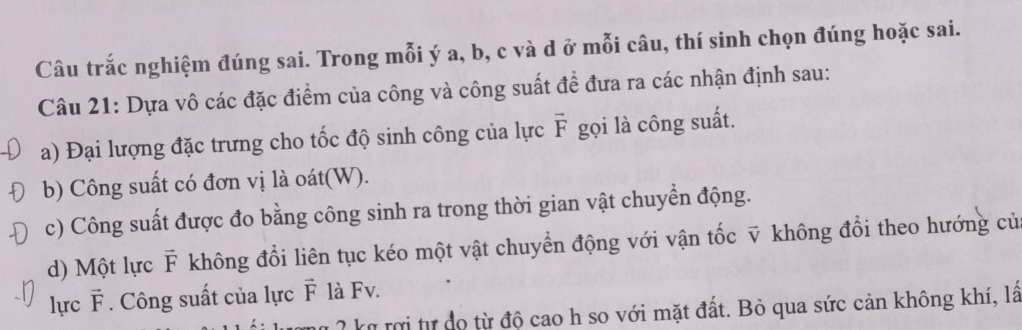 Câu trắc nghiệm đúng sai. Trong mỗi ý a, b, c và d ở mỗi câu, thí sinh chọn đúng hoặc sai. 
Câu 21: Dựa vô các đặc điểm của công và công suất đề đưa ra các nhận định sau: 
a) Đại lượng đặc trưng cho tốc độ sinh công của lực vector F gọi là công suất. 
b) Công suất có đơn vị là oát(W). 
c) Công suất được đo bằng công sinh ra trong thời gian vật chuyển động. 
d) Một lực F không đổi liên tục kéo một vật chuyển động với vận tốc v không đổi theo hướng củ 
lực vector F * . Công suất của lực vector F là Fv. 
2 k ri tự dọ từ độ cao h so với mặt đất. Bỏ qua sức cản không khí, lâ