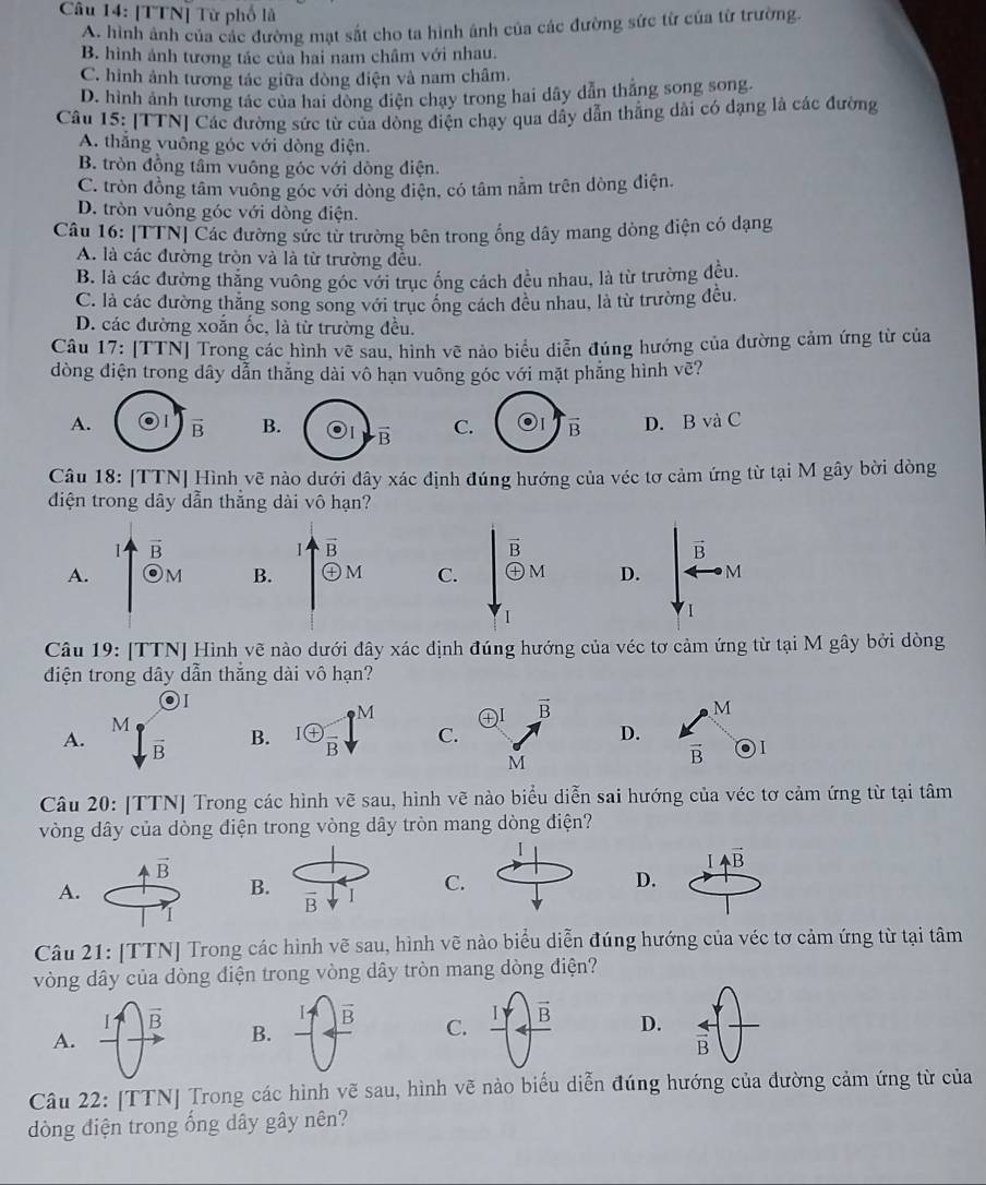 [TTN] Từ phố là
A. hình ảnh của các đường mạt sắt cho ta hình ảnh của các đường sức từ của từ trường.
B. hình ảnh tương tác của hai nam châm với nhau.
C. hình ảnh tương tác giữa dòng điện và nam châm.
D. hình ảnh tương tác của hai dòng điện chạy trong hai dây dẫn thằng song song.
Câu 15: [TTN] Các đường sức từ của dòng điện chạy qua dây dẫn thẳng dài có dạng là các đường
A. thắng vuông góc với dòng điện.
B. tròn đồng tầm vuông góc với dòng điện.
C. tròn đồng tâm vuông góc với dòng điện, có tâm nằm trên dòng điện.
D. tròn vuông góc với dòng điện.
Câu 16: [TTN] Các đường sức từ trường bên trong ống dây mang dòng điện có dạng
A. là các đường tròn và là từ trường đều.
B. là các đường thăng vuông góc với trục ống cách đều nhau, là từ trường đều.
C. là các đường thắng song song với trục ông cách đêu nhau, là từ trường đều.
D. các đường xoắn ốc, là từ trường đều.
Câu 17: [TTN] Trong các hình vẽ sau, hình vẽ nảo biểu diễn đúng hướng của đường cảm ứng từ của
dòng điện trong dây dẫn thẳng dài vô hạn vuông góc với mặt phẳng hình vẽ?
A. vector B B. vector B C. vector B D. B và C
Câu 18: [TTN] Hình vẽ nào dưới đây xác định đúng hướng của véc tơ cảm ứng từ tại M gây bời dòng
diện trong dây dẫn thắng dài vô hạn?
1 vector B
1 vector B
vector B
vector B
A. Om B. + M C. oplus M D. M
1
Câu 19: [TTN] Hình vẽ nào dưới đây xác định đúng hướng của véc tơ cảm ứng từ tại M gây bởi dòng
điện trong dây dẫn thắng dài vô hạn?
)I
_8M
M
M
A. overline B B. ^I enclosecircle+frac B C.D.
vector B
Câu 20: [TTN] Trong các hình vẽ sau, hình vẽ nào biểu diễn sai hướng của véc tơ cảm ứng từ tại tâm
vòng dây của dòng diện trong vòng dây tròn mang dòng điện?
vector B
4vector B
A.
B. I
C.
D.
vector B
1
Câu 21: [TTN] Trong các hình vẽ sau, hình vẽ nào biểu diễn đúng hướng của véc tơ cảm ứng từ tại tâm
vòng dây của dòng điện trong vòng dây tròn mang dòng điện?
I vector B
I
vector B C. vector B D. overleftrightarrow B
A.
B.
Câu 22: [TTN] Trong các hình vẽ sau, hình vẽ nào biểu diễn đúng hướng của dường cảm ứng từ của
dòng điện trong ống dây gây nên?