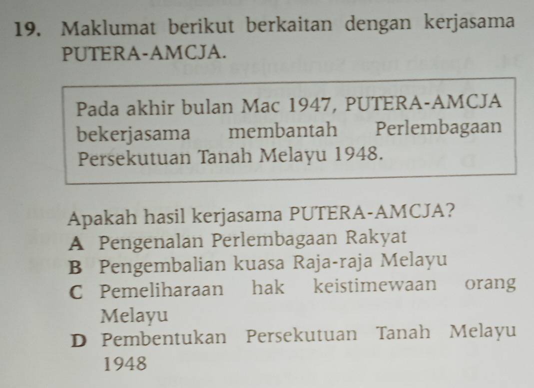 Maklumat berikut berkaitan dengan kerjasama
PUTERA-AMCJA.
Pada akhir bulan Mac 1947, PUTERA-AMCJA
bekerjasama membantah Perlembagaan
Persekutuan Tanah Melayu 1948.
Apakah hasil kerjasama PUTERA-AMCJA?
A Pengenalan Perlembagaan Rakyat
B Pengembalian kuasa Raja-raja Melayu
C Pemeliharaan hak keistimewaan orang
Melayu
D Pembentukan Persekutuan Tanah Melayu
1948