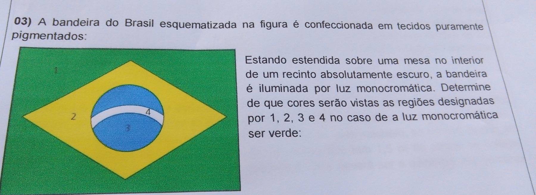 A bandeira do Brasil esquematizada na figura é confeccionada em tecidos puramente 
pigmentados: 
stando estendida sobre uma mesa no interior 
e um recinto absolutamente escuro, a bandeira 
iluminada por luz monocromática. Determine 
e que cores serão vistas as regiões designadas 
or 1, 2, 3 e 4 no caso de a luz monocromática 
er verde: