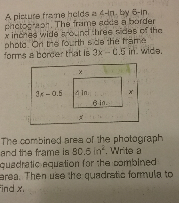 A picture frame holds a 4-in. by 6-in.
photograph. The frame adds a border
x inches wide around three sides of the
photo. On the fourth side the frame
forms a border that is 3x-0.5in. wide.
The combined area of the photograph
and the frame is 80.5in^2. Write a
quadratic equation for the combined .
area. Then use the quadratic formula to
find x.