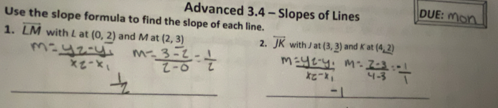 Advanced 3.4 - Slopes of Lines DUE: 
Use the slope formula to find the slope of each line. 
1. overline LM with L at (0,2) and M at (2,3) with J at (3,_ 3) and K at (4,_ 2)
2. overline JK