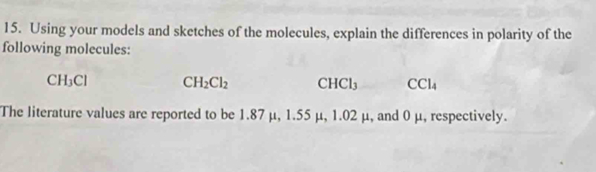 Using your models and sketches of the molecules, explain the differences in polarity of the 
following molecules:
CH_3Cl
CH_2Cl_2
CHCl_3 CCl_4
The literature values are reported to be 1.87 μ, 1.55 μ, 1.02 μ, and 0 μ, respectively.