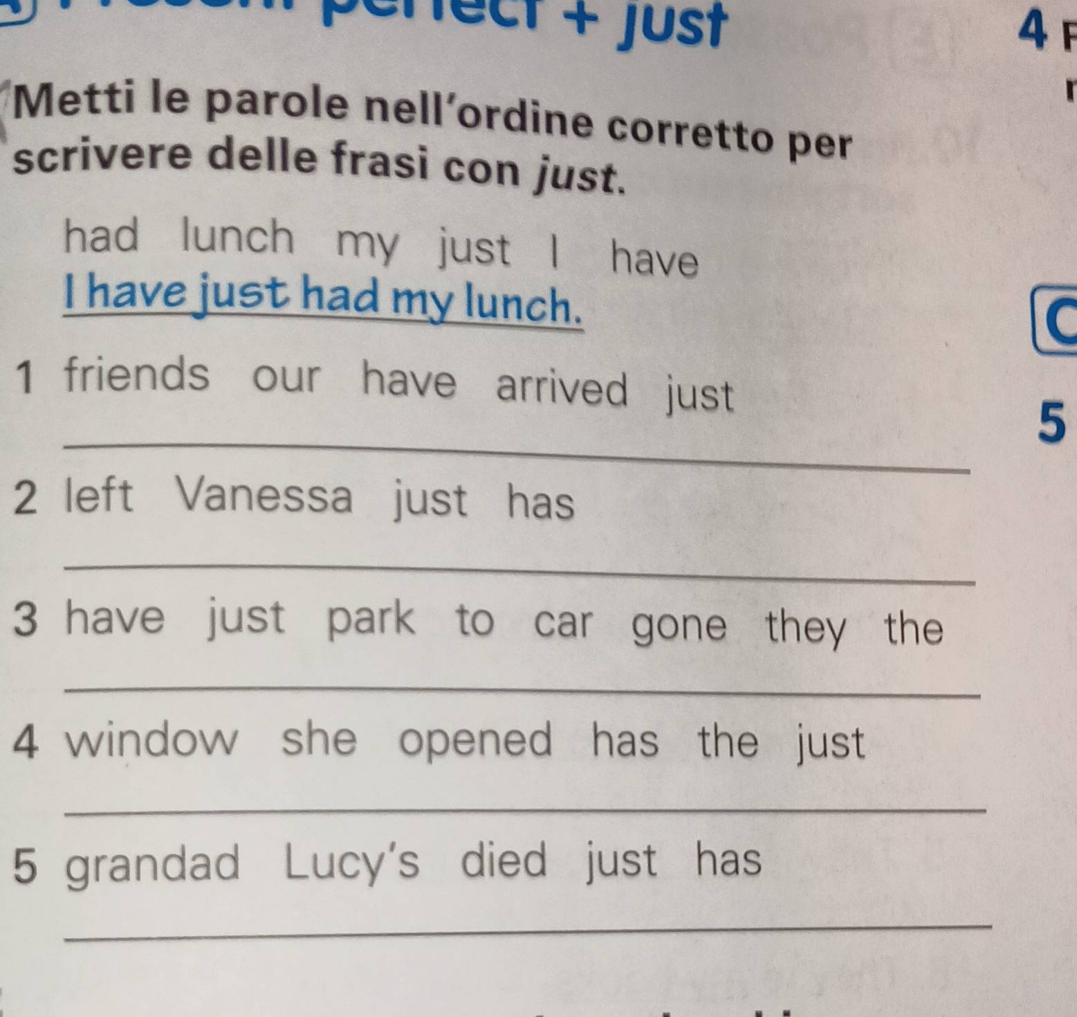 Perect + Just 4F 

Metti le parole nell´ordine corretto per 
scrivere delle frasi con just. 
had lunch my just I have 
I have just had my lunch. C 
1 friends our have arrived just 
_ 
5 
2 left Vanessa just has 
_ 
3 have just park to car gone they the 
_ 
4 window she opened has the just 
_ 
5 grandad Lucy's died just has 
_