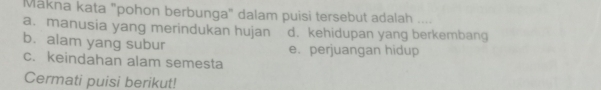 Mākna kata "pohon berbunga" dalam puisi tersebut adalah ....
a. manusia yang merindukan hujan d. kehidupan yang berkembang
b. alam yang subur
e. perjuangan hidup
c. keindahan alam semesta
Cermati puisi berikut!