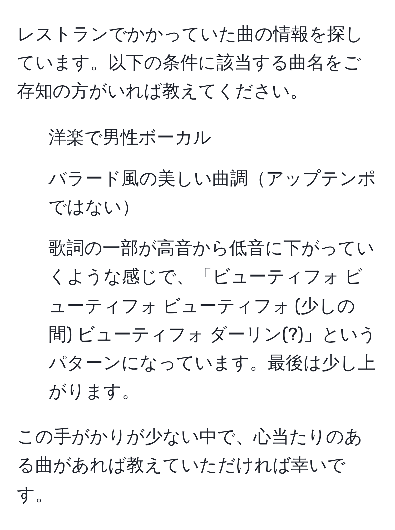 レストランでかかっていた曲の情報を探しています。以下の条件に該当する曲名をご存知の方がいれば教えてください。
- 洋楽で男性ボーカル
- バラード風の美しい曲調アップテンポではない
- 歌詞の一部が高音から低音に下がっていくような感じで、「ビューティフォ ビューティフォ ビューティフォ (少しの間) ビューティフォ ダーリン(?)」というパターンになっています。最後は少し上がります。

この手がかりが少ない中で、心当たりのある曲があれば教えていただければ幸いです。