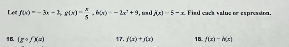 Let f(x)=-3x+2, g(x)= x/5 , h(x)=-2x^2+9 ,and j(x)=5-x. Find each value or expression. 
16. (gcirc f)(a) 17. f(x)+j(x) 18. f(x)-h(x)