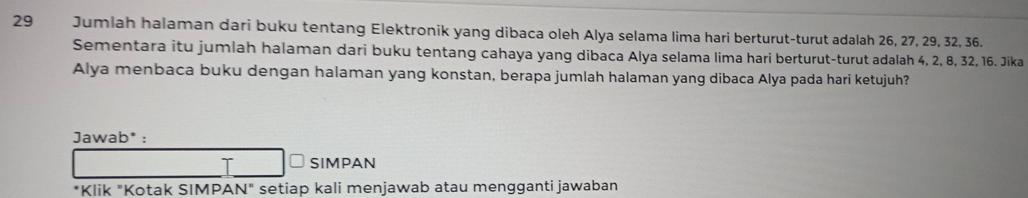 Jumlah halaman dari buku tentang Elektronik yang dibaca oleh Alya selama lima hari berturut-turut adalah 26, 27, 29, 32, 36. 
Sementara itu jumlah halaman dari buku tentang cahaya yang dibaca Alya selama lima hari berturut-turut adalah 4, 2, 8, 32, 16. Jika 
Alya menbaca buku dengan halaman yang konstan, berapa jumlah halaman yang dibaca Alya pada hari ketujuh? 
Jawab* : 
SIMPAN 
*Klik "Kotak SIMPAN" setiap kali menjawab atau mengganti jawaban