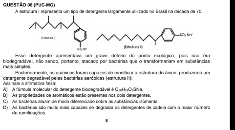 (PUC-MG)
A estrutura I representa um tipo de detergente largamente utilizado no Brasil na década de 70
Esse detergente apresentava um grave defeito do ponto ecológico, pois não era
biodegradável, não sendo, portanto, atacado por bactérias que o transformariam em substâncias
mais simples.
Posteriormente, os químicos foram capazes de modificar a estrutura do ânion, produzindo um
detergente degradável pelas bactérias aeróbicas (estrutura II):
Assinale a afirmativa falsa:
A) A fórmula molecular do detergente biodegradável é C_16H_22O_3SNa.
B) As propriedades de aromáticos estão presentes nos dois detergentes.
C) As bactérias atuam de modo diferenciado sobre as substâncias isômeras.
D) As bactérias são muito mais capazes de degradar os detergentes de cadeia com o maior número
de ramificações.
6