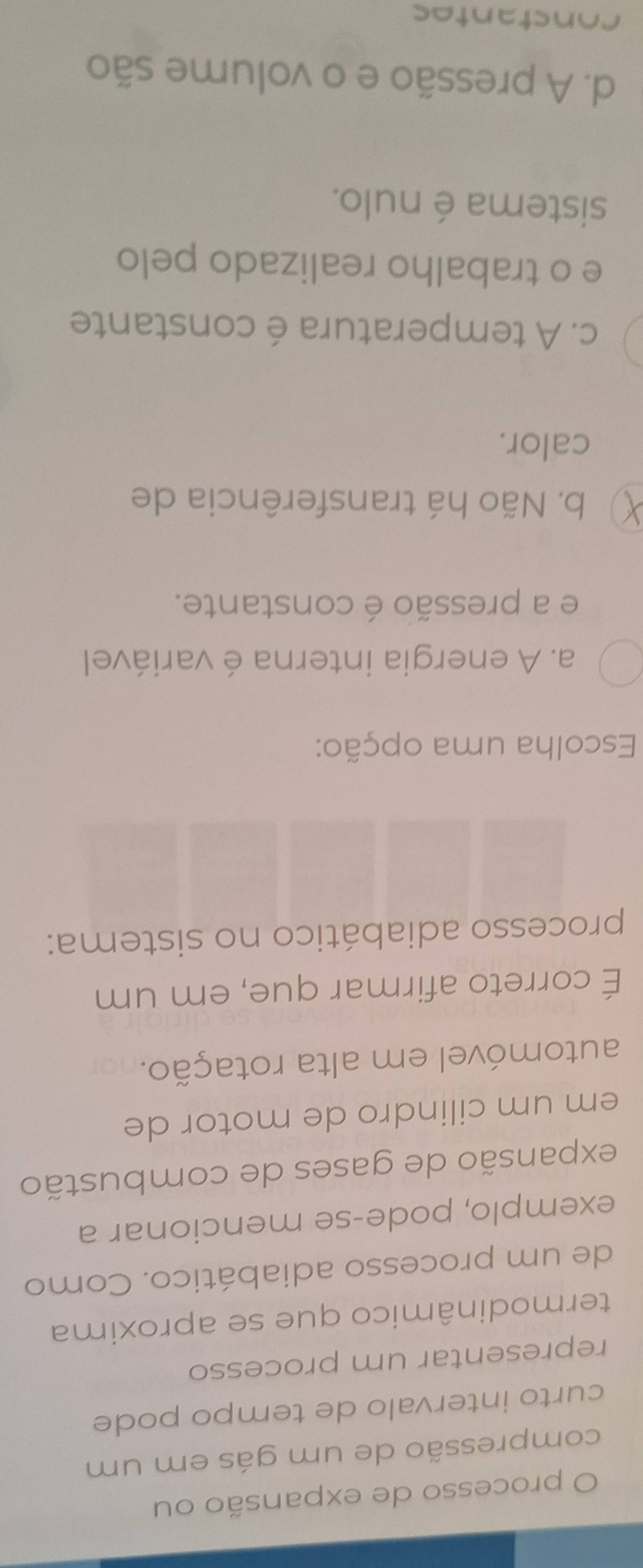 processo de expansão ou
compressão de um gás em um
curto intervalo de tempo pode
representar um processo
termodinâmico que se aproxima
de um processo adiabático. Como
exemplo, pode-se mencionar a
expansão de gases de combustão
em um cilindro de motor de
automóvel em alta rotação.
É correto afirmar que, em um
processo adiabático no sistema:
Escolha uma opção:
a. A energia interna é variável
e a pressão é constante.
b. Não há transferência de
calor.
c. A temperatura é constante
e o trabalho realizado pelo
sistema é nulo.
d. A pressão e o volume são
constantes