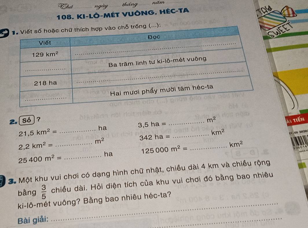 hứ _ngày_ tháng_ năm_
108. KI-LÔ-MÉT VUÔNG. HÉC-TA
WEET
2.[số]? _ m^2
i tiến
ha
3,5ha=
21,5km^2= _
_
km^2
rC 01 2020
m^2
342ha=
2,2km^2= _
ha 125000m^2= _ km^2
936014
25400m^2= _
3. Một khu vui chơi có dạng hình chữ nhật, chiều dài 4 km và chiều rộng
bằng  3/5  chiều dài. Hỏi diện tích của khu vui chơi đó bằng bao nhiêu
_
ki-lô-mét vuông? Bằng bao nhiêu héc-ta?
Bài giải:
_