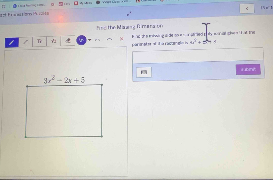 □□ Lexia Reading Core... G Epic My Maps Google ClassroomE
13 of 1
act Expressions Puzzles
Find the Missing Dimension
Tr V × Find the missing side as a simplified polynomial given that the
perimeter of the rectangle is 8x^2+=x 8 .
Submit