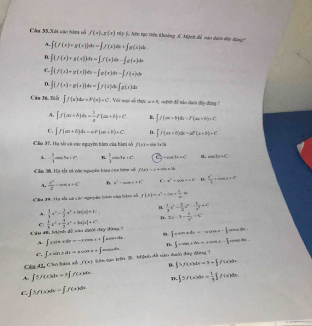 Câu 35.Xét các hàm số f(x),g(x) tủy ý, liên tục trên khoảng K.Mệnh đề nào dưới đây đùng?
A. ∈t (f(x)+g(x))dx=∈t f(x)dx+∈t g(x)dx.
B. ∈t (f(x)+g(x))dx=∈t f(x)dx-∈t g(x)dx
C. ∈t (f(x)+g(x))dx=∈t g(x)dx-∈t f(x)dx
D. ∈t (f(x)+g(x))dx=∈t f(x)dx.∈t g(x)dx
Câu 36. Biết ∈t f(u)du=F(u)+C. Với mọi số thực a!= 0 , mệnh đề nào dưới đây đùng ?
A. ∈t f(ax+b)dx= 1/a F(ax+b)+C. B. ∈t f(ax+b)dx=F(ax+b)+C.
C. ∈t f(ax+b)dx=aF(ax+b)+C. D. ∈t f(ax+b)dx=aF(x+b)+C
Câu 37. Họ tắt cả các nguyên hàm của hàm số f(x)=sin 3x1h
A. - 1/3 cos 3x+C. B.  1/3 cos 3x+C. -cos 3x+C. D. cos 3x+C.
Câu 38, Họ tắt cá các nguyên hám của hàm số f(x)=x+sin x|h
A.  x^2/2 -cos x+C B. x^2-cos x+C C. x^2+cos x+C D.  x^2/2 +cos x+C
Câu 39. Họ tắt cá các nguyên hàm của hàm số f(x)=x^2-3x+ 1/x 14
A.  1/3 x^3- 3/2 x^2+ln |x|+C.
B.  1/3 x^3- 3/2 x^2- 1/x^3 +C.
D. 2x-3- 1/x^2 +C.
C.
Câu 40. Mệnh đề nào đưới đây đúng ?  1/3 x^3+ 3/2 x^2+ln |x|+C.
A. ∈t xsin xdx=-xcos x+∈t cos xdx B. ∈t xsin xdx=-xcos x-∈t cosx dx .
C. ∈t xsin xdx=xcos x+∈t cos x dx. D. ∈t xsin xdx=xcos x-∈t fcosx dx .
Câu 41. Cho hàm số f(x) liên tục trên R. Mệnh đề não dưới đây đùng ?
B. ∈t 5f(x)dx=5+∈t f(x)dx.
A. ∈t 5f(x)dx=5∈t f(x)dx. ∈t 5f(x)dx= 1/5 ∈t f(x)dx.
D.
C. ∈t 5f(x)dx=∈t f(x)dx.