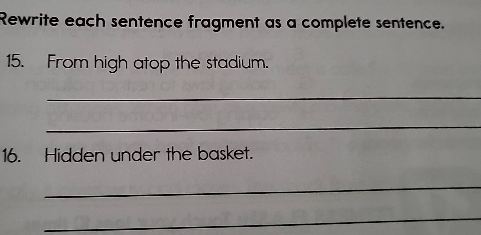 Rewrite each sentence fragment as a complete sentence. 
15. From high atop the stadium. 
_ 
_ 
16. Hidden under the basket. 
_ 
_