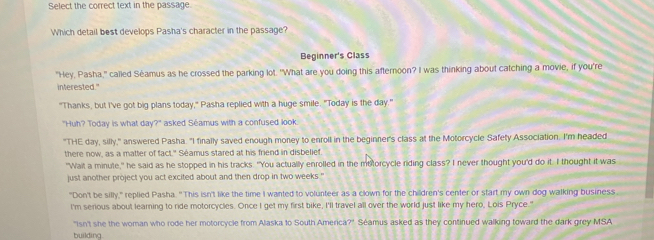 Select the correct text in the passage. 
Which detail best develops Pasha's character in the passage? 
Beginner's Class 
"Hey, Pasha," called Séamus as he crossed the parking lot. "What are you doing this afternoon? I was thinking about catching a movie, if you're 
interested." 
"Thanks, but I've got big plans today," Pasha replied with a huge smile. "Today is the day." 
"Huh? Today is what day?" asked Séamus with a confused look 
"THE day, silly," answered Pasha. "I finally saved enough money to enroll in the beginner's class at the Motorcycle Safety Association. I'm headed 
there now, as a matter of fact." Séamus stared at his friend in disbelief. 
"Wait a minute," he said as he stopped in his tracks. "You actually enrolled in the metorcycle riding class? I never thought you'd do it. I thought it was 
just another project you act excited about and then drop in two weeks." 
"Don't be silly," replied Pasha. "This isn't like the time I wanted to volunteer as a clown for the children's center or start my own dog walking business 
I'm serious about learning to ride motorcycles. Once I get my first bike, I'll travel all over the world just like my hero, Lois Pryce." 
"Isn't she the woman who rode her motorcycle from Alaska to South America?". Séamus asked as they continued walking toward the dark grey MSA 
building.