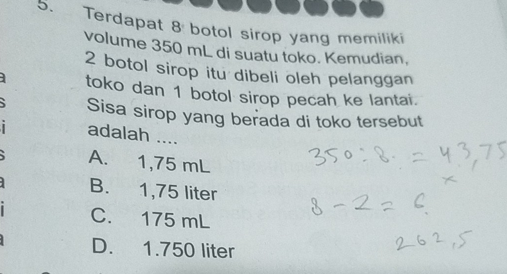 Terdapat 8 botol sirop yang memiliki
volume 350 mL di suatu toko. Kemudian,
2 botol sirop itu dibeli oleh pelanggan
toko dan 1 botol sirop pecah ke lantai.
Sisa sirop yang berada di toko tersebut
adalah ....
A. 1,75 mL
B. 1,75 liter
C. 175 mL
D. 1.750 liter