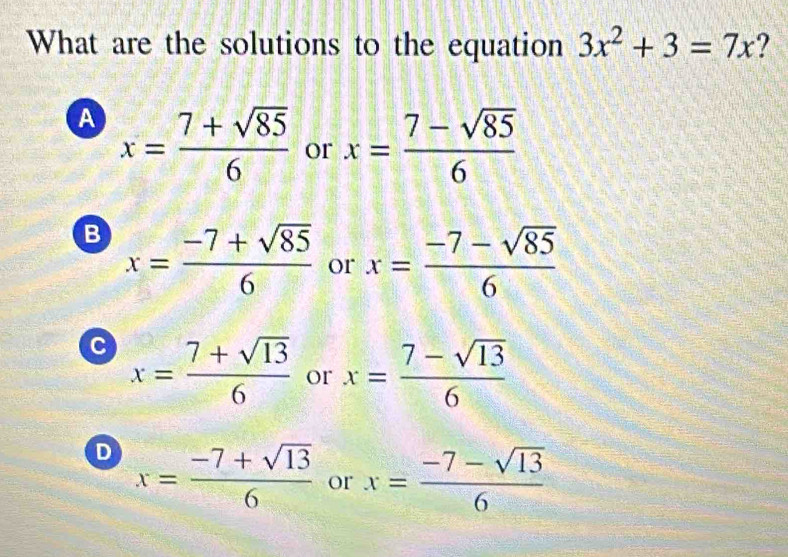 What are the solutions to the equation 3x^2+3=7x ?
A x= (7+sqrt(85))/6  or x= (7-sqrt(85))/6 
B x= (-7+sqrt(85))/6  or x= (-7-sqrt(85))/6 
C x= (7+sqrt(13))/6  or x= (7-sqrt(13))/6 
D x= (-7+sqrt(13))/6  or x= (-7-sqrt(13))/6 