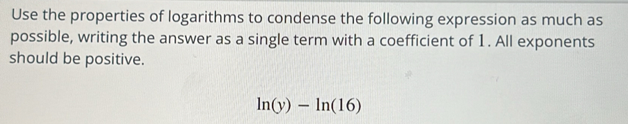 Use the properties of logarithms to condense the following expression as much as 
possible, writing the answer as a single term with a coefficient of 1. All exponents 
should be positive.
ln (y)-ln (16)