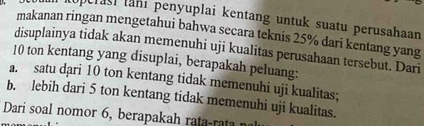 Roperasi tanı penyuplai kentang untuk suatu perusahaan 
makanan ringan mengetahui bahwa secara teknis 25% dari kentang yang 
disuplainya tidak akan memenuhi uji kualitas perusahaan tersebut. Dari
10 ton kentang yang disuplai, berapakah peluang: 
a. satu dari 10 ton kentang tidak memenuhi uji kualitas; 
b. lebih dari 5 ton kentang tidak memenuhi uji kualitas. 
Dari soal nomor 6, berapakah rata-rata n