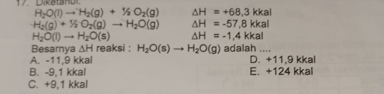 Diketanul.
H_2O(l)to H_2(g)+1/2O_2(g)
△ H=+68,3kkal
H_2(g)+1/2O_2(g)to H_2O(g)
△ H=-57,8kkal
H_2O(l)to H_2O(s)
△ H=-1,4kkal
Besarnya △ H reaksi : H_2O(s)to H_2O(g) adalah ....
A. -11, 9 kkal D. +11, 9 kkal
B. -9,1 kkal E. +124 kkal
C. +9, 1 kkal