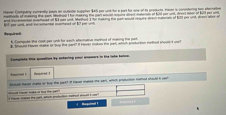 Haver Company currently pays an outside supplier $45 per unit for a part for one of its products. Haver is considering two alternative 
methods of making the part. Method 1 for making the part would require direct materials of $20 per unit, direct labor of $23 per unit, 
and incremental overhead of $3 per unit. Method 2 for making the part would require direct materials of $20 per unit, direct labor of
$17 per unit, and incremental overhead of $7 per unit. 
Required: 
1. Compute the cost per unit for each alternative method of making the part. 
2. Should Haver make or buy the part? If Haver makes the part, which production method should it use? 
Complete this question by entering your answers in the tabs below. 
Required 1 Required 2 
Should Haver make or buy the part? If Haver makes the part, which production method should it use? 
Should Haver make or buy the part? 
If Haver makes the part, which production method should it use? 
Required 1 Peauired 2