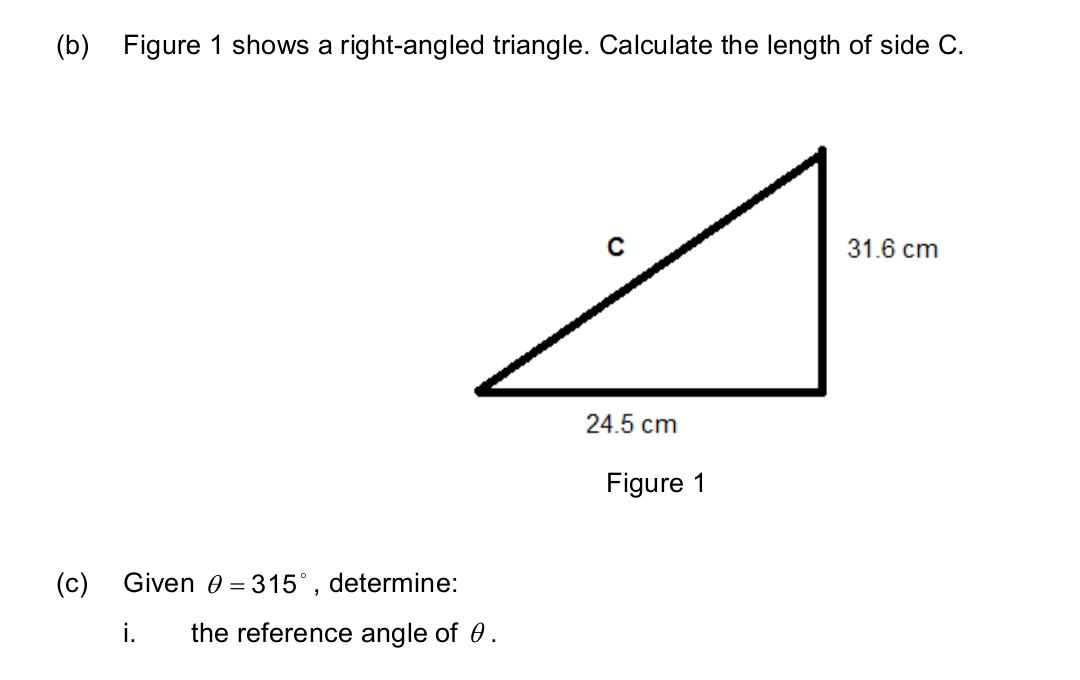 Figure 1 shows a right-angled triangle. Calculate the length of side C. 
Figure 1 
(c) Given θ =315° , determine: 
i. the reference angle of θ.