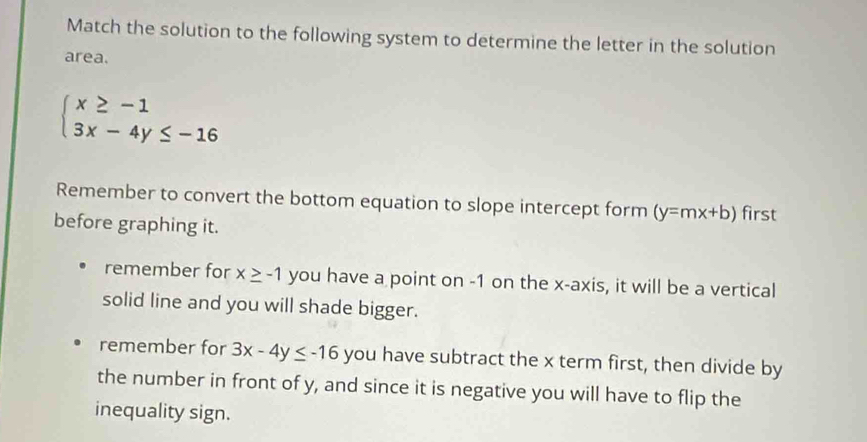 Match the solution to the following system to determine the letter in the solution
area.
beginarrayl x≥ -1 3x-4y≤ -16endarray.
Remember to convert the bottom equation to slope intercept form (y=mx+b) first
before graphing it.
remember for x≥ -1 you have a point on -1 on the x-axis, it will be a vertical
solid line and you will shade bigger.
remember for 3x-4y≤ -16 you have subtract the x term first, then divide by
the number in front of y, and since it is negative you will have to flip the
inequality sign.