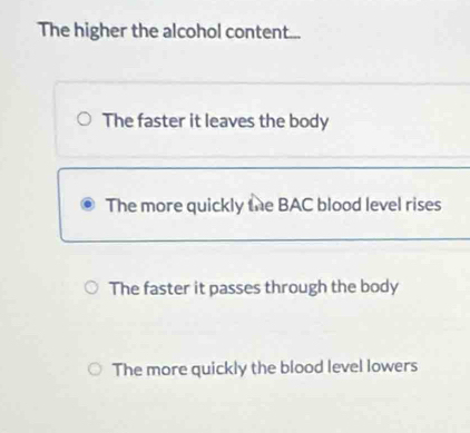 The higher the alcohol content... 
The faster it leaves the body 
The more quickly the BAC blood level rises 
The faster it passes through the body 
The more quickly the blood level lowers