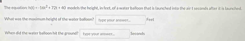 The equation: h(t)=-16t^2+72t+40 models the height, in feet, of a water balloon that is launched into the air t seconds after it is launched. 
What was the maximum height of the water balloon? type your answer... Feet
When did the water balloon hit the ground? type your answer... Seconds