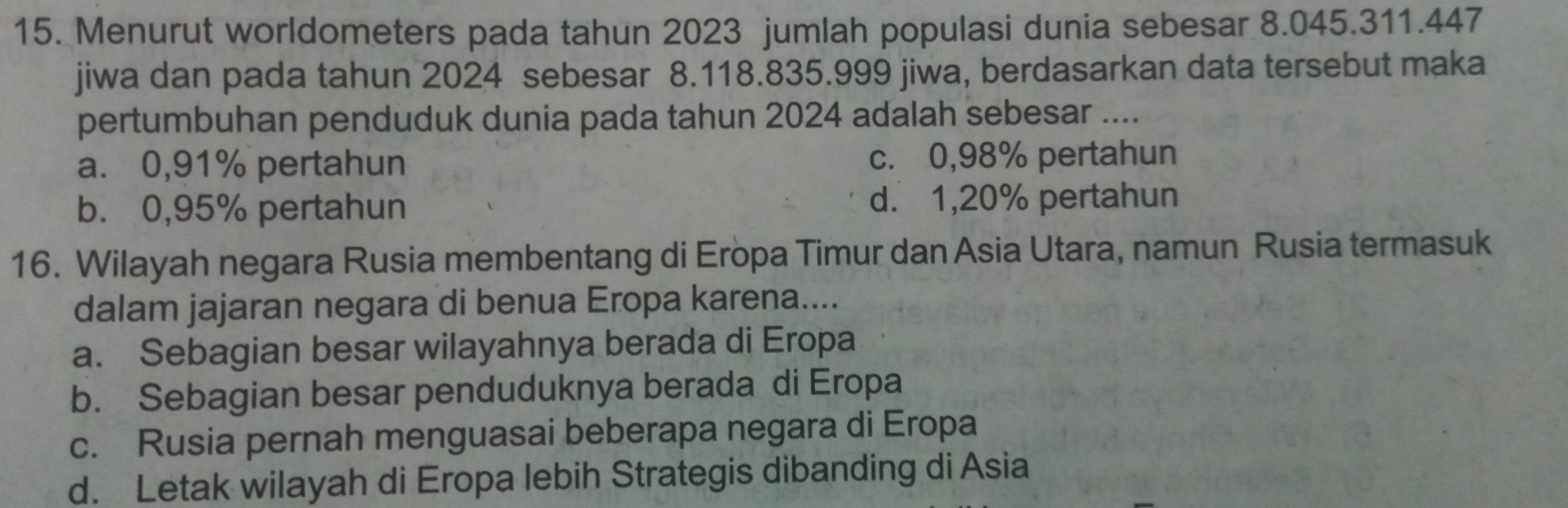 Menurut worldometers pada tahun 2023 jumlah populasi dunia sebesar 8.045.311.447
jiwa dan pada tahun 2024 sebesar 8.118.835.999 jiwa, berdasarkan data tersebut maka
pertumbuhan penduduk dunia pada tahun 2024 adalah sebesar ....
a. 0,91% pertahun c. 0,98% pertahun
b. 0,95% pertahun d. 1,20% pertahun
16. Wilayah negara Rusia membentang di Eropa Timur dan Asia Utara, namun Rusia termasuk
dalam jajaran negara di benua Eropa karena....
a. Sebagian besar wilayahnya berada di Eropa
b. Sebagian besar penduduknya berada di Eropa
c. Rusia pernah menguasai beberapa negara di Eropa
d. Letak wilayah di Eropa lebih Strategis dibanding di Asia