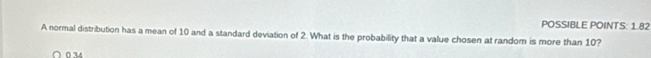 POSSIBLE POINTS: 1.82 
A normal distribution has a mean of 10 and a standard deviation of 2. What is the probability that a value chosen at random is more than 10?
∩0.34