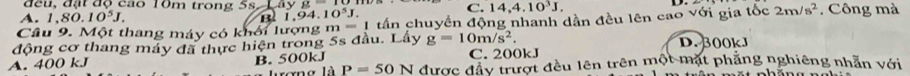 đều, đặt độ cao 10m trong 5s ayg C. 14, 4.10^3J,
A. 1 80.10^5J. al 1.94 10^5J. 
Câu 9. Một thang máy có khởi lượng m =1 tấn chuyển động nhanh dần đều lên cao với gia tốc 2m/s^2 , Công mà
động cơ thang máy đã thực hiện trong 5s đầu. Lấy g=10m/s^2. D. 300kJ
A. 400 kJ B. 500kJ C. 200kJ
rơng là P=50N được đầy trượt đều lên trên một mặt phẳng nghiêng nhẫn với