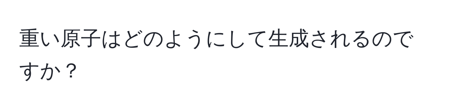 重い原子はどのようにして生成されるのですか？