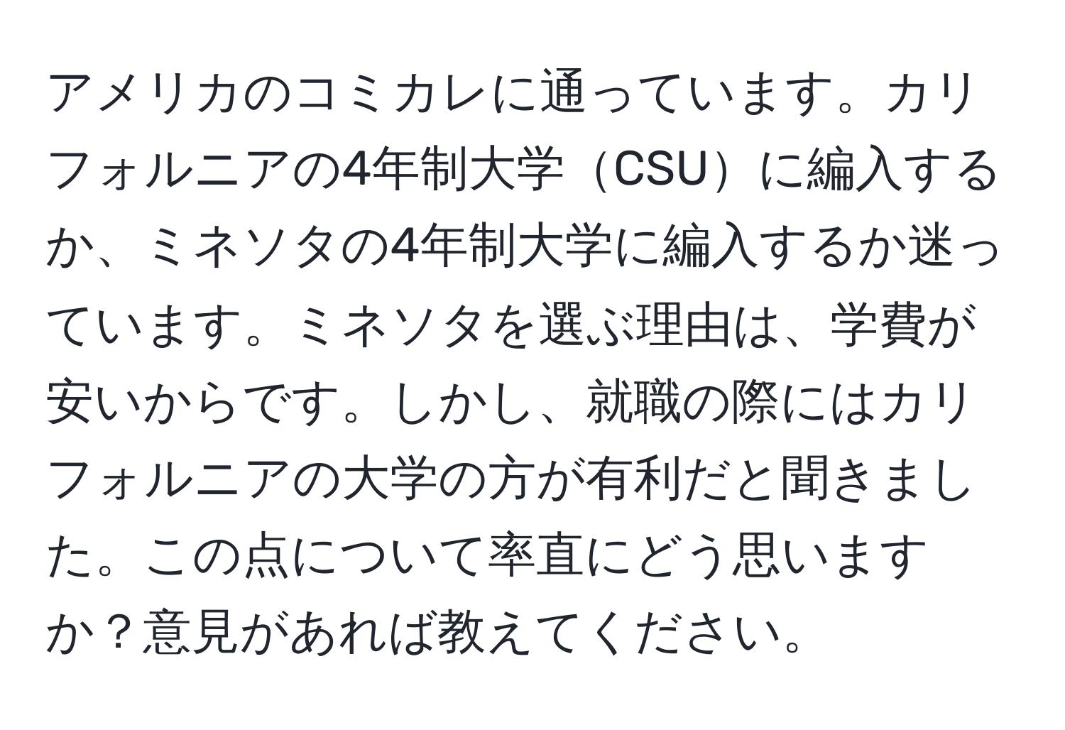 アメリカのコミカレに通っています。カリフォルニアの4年制大学CSUに編入するか、ミネソタの4年制大学に編入するか迷っています。ミネソタを選ぶ理由は、学費が安いからです。しかし、就職の際にはカリフォルニアの大学の方が有利だと聞きました。この点について率直にどう思いますか？意見があれば教えてください。