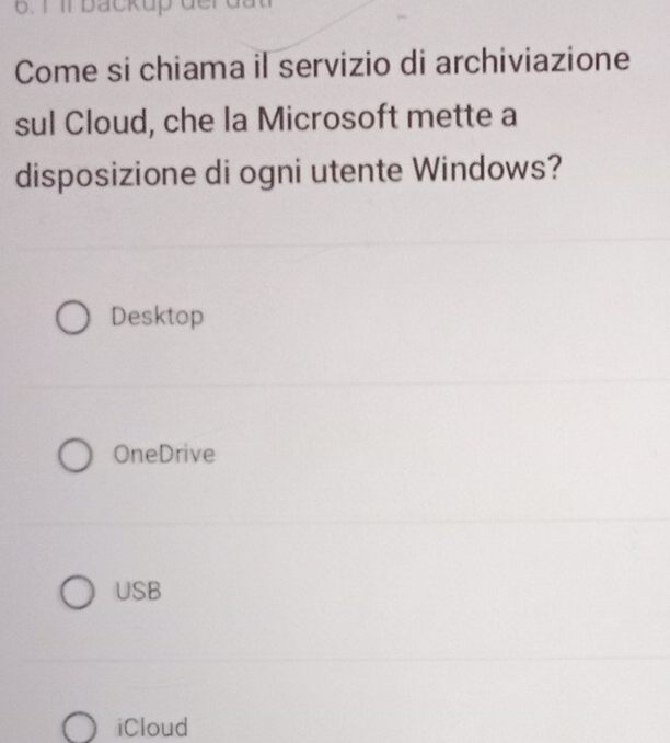 1 1l backup der dất
Come si chiama il servizio di archiviazione
sul Cloud, che la Microsoft mette a
disposizione di ogni utente Windows?
Desktop
OneDrive
USB
iCloud